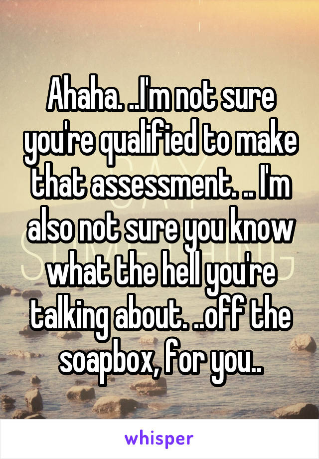 Ahaha. ..I'm not sure you're qualified to make that assessment. .. I'm also not sure you know what the hell you're talking about. ..off the soapbox, for you..