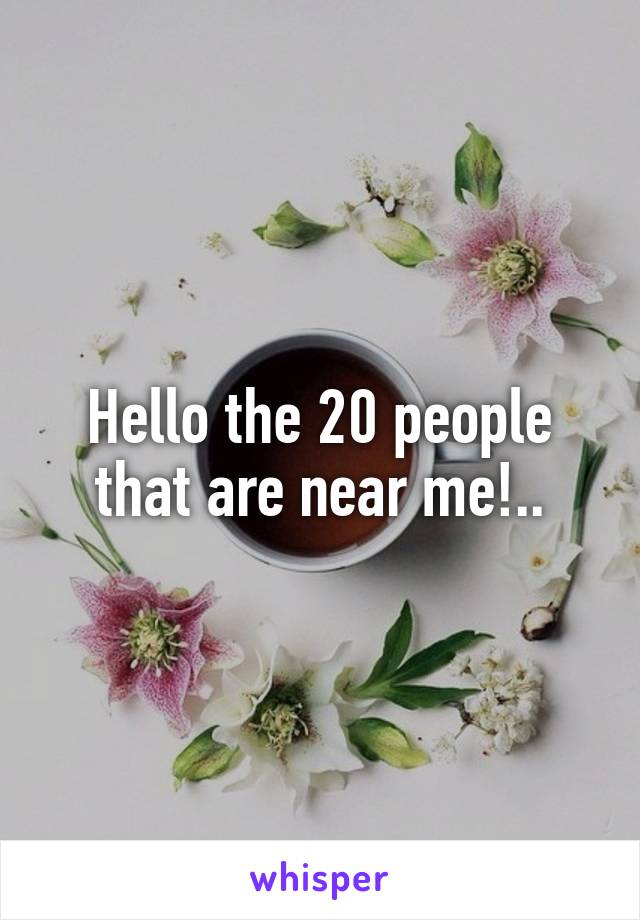 Hello the 20 people that are near me!..