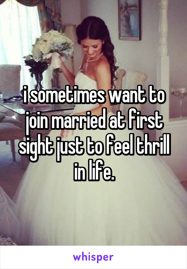 i sometimes want to join married at first sight just to feel thrill in life.
