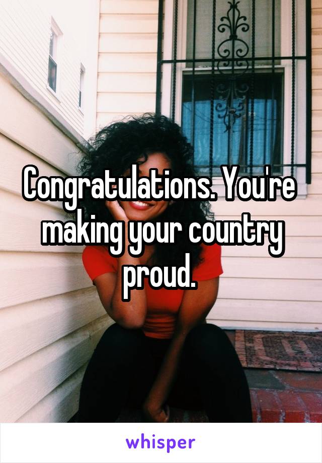 Congratulations. You're  making your country proud. 