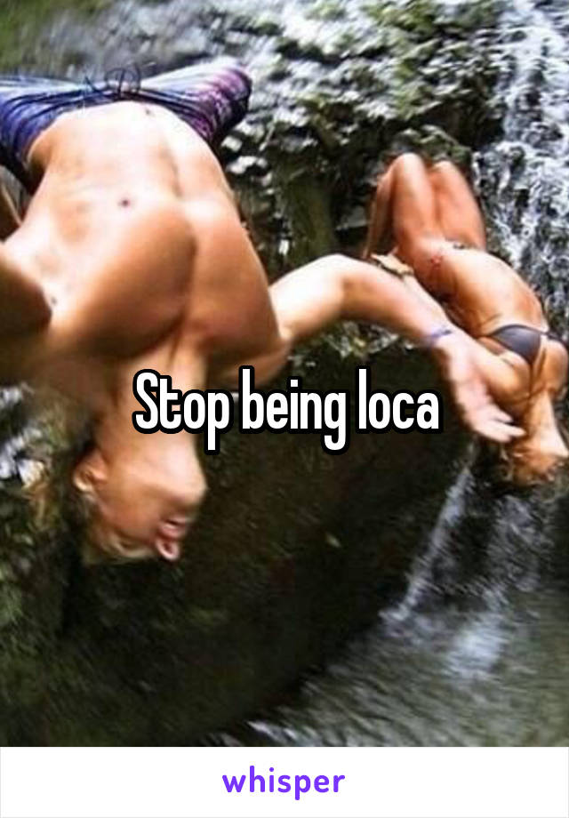 Stop being loca