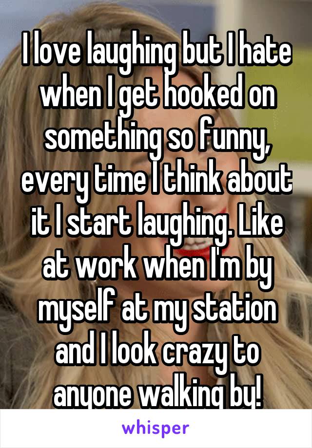 I love laughing but I hate when I get hooked on something so funny, every time I think about it I start laughing. Like at work when I'm by myself at my station and I look crazy to anyone walking by!