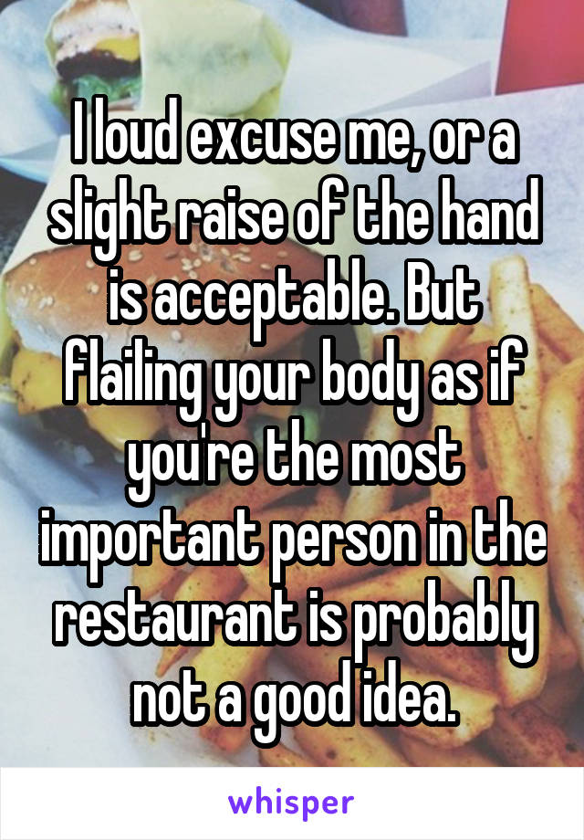 I loud excuse me, or a slight raise of the hand is acceptable. But flailing your body as if you're the most important person in the restaurant is probably not a good idea.