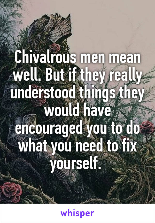 Chivalrous men mean well. But if they really understood things they would have encouraged you to do what you need to fix yourself. 