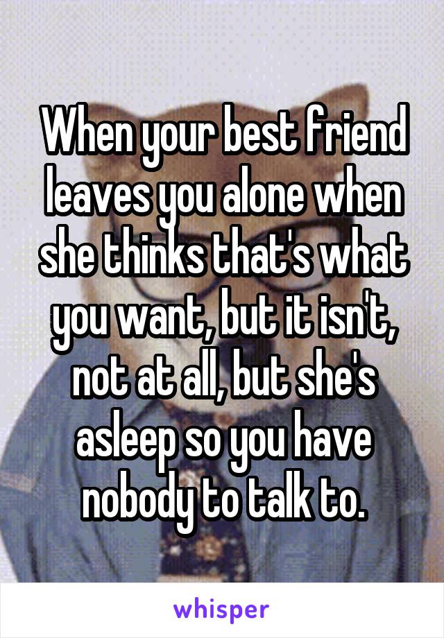 When your best friend leaves you alone when she thinks that's what you want, but it isn't, not at all, but she's asleep so you have nobody to talk to.