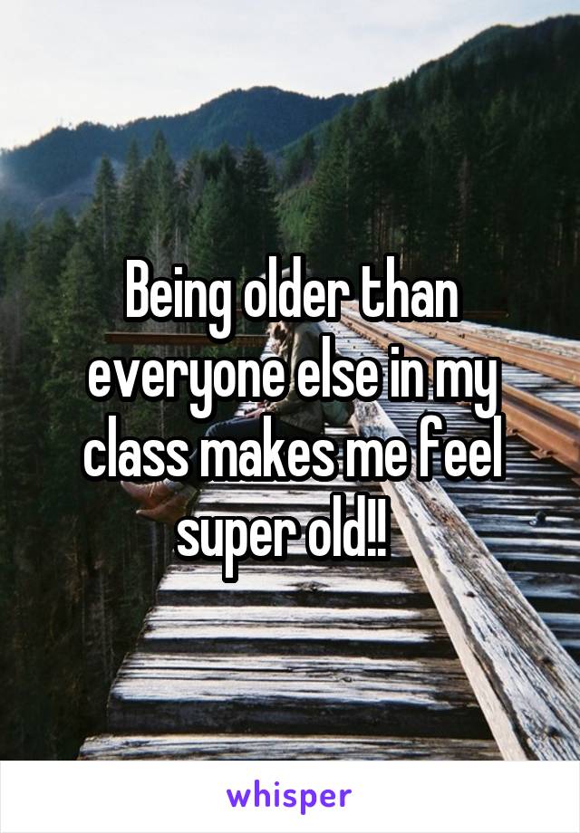 Being older than everyone else in my class makes me feel super old!!  