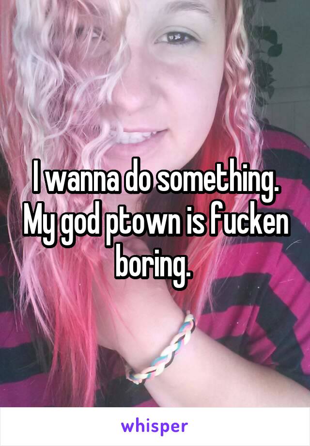 I wanna do something. My god ptown is fucken boring. 