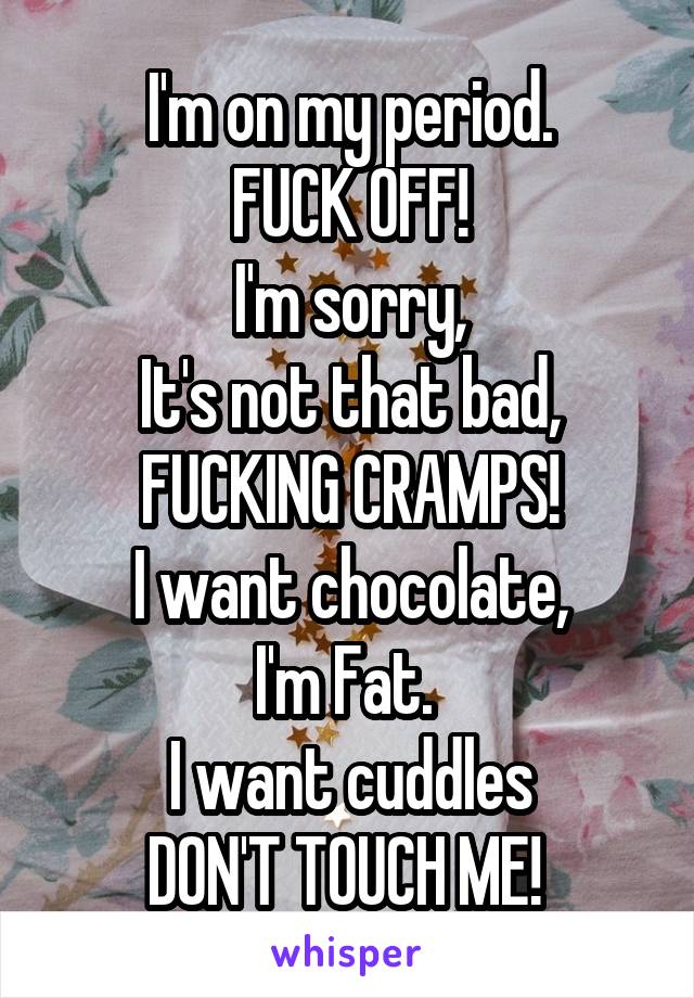 I'm on my period.
FUCK OFF!
I'm sorry,
It's not that bad,
FUCKING CRAMPS!
I want chocolate,
I'm Fat. 
I want cuddles
DON'T TOUCH ME! 