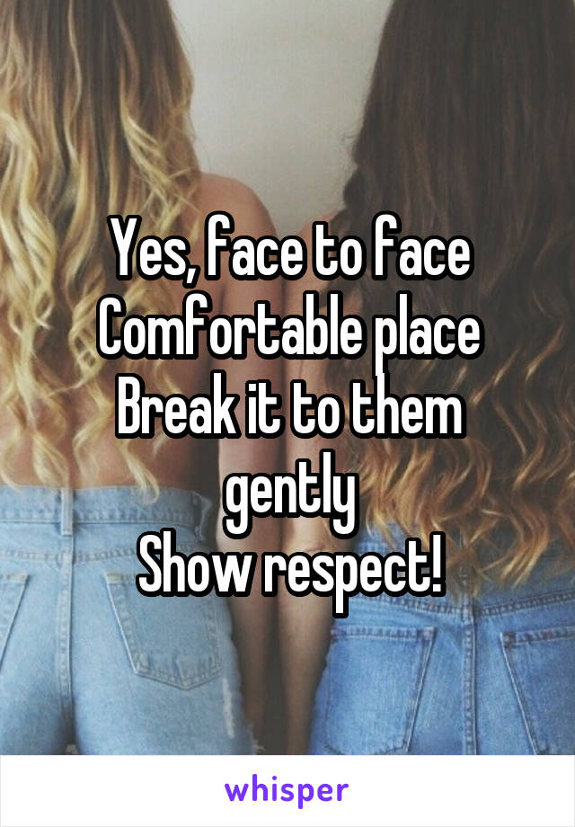 Yes, face to face
Comfortable place
Break it to them gently
Show respect!
