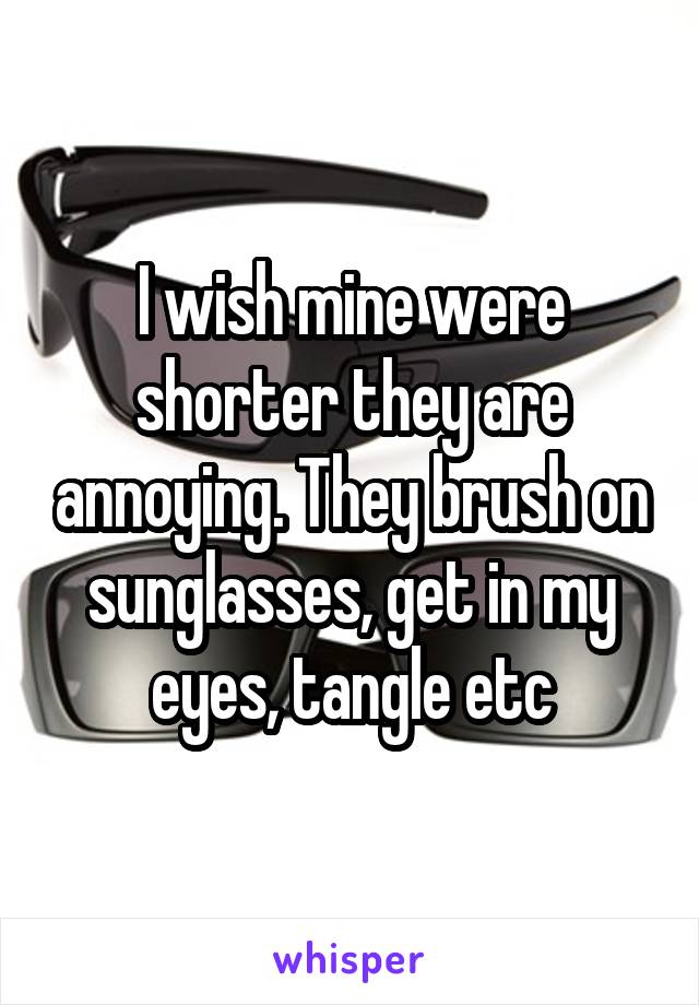 I wish mine were shorter they are annoying. They brush on sunglasses, get in my eyes, tangle etc