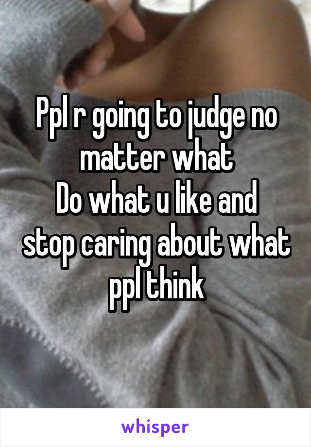 Ppl r going to judge no matter what
Do what u like and stop caring about what ppl think
