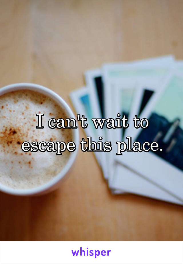 I can't wait to escape this place.