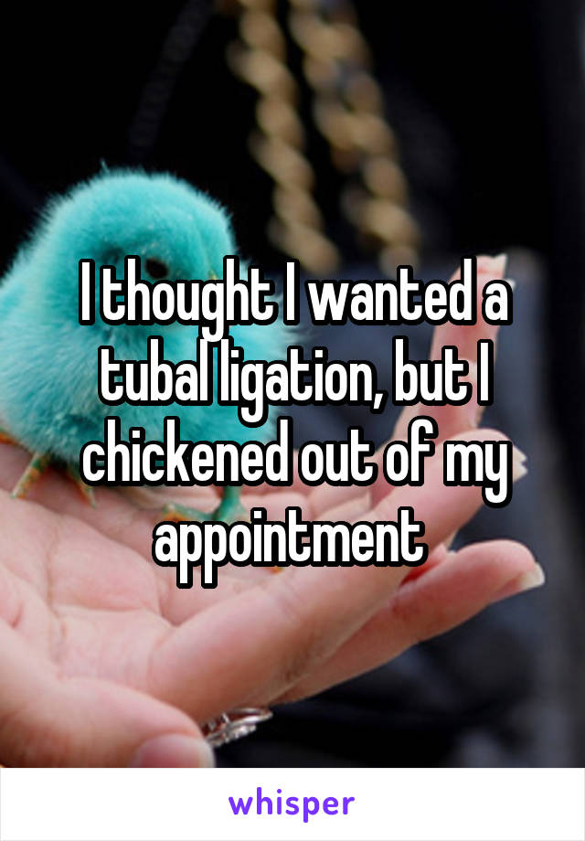 I thought I wanted a tubal ligation, but I chickened out of my appointment 