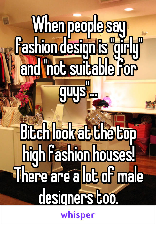 When people say fashion design is "girly" and "not suitable for guys"...

Bitch look at the top high fashion houses! There are a lot of male designers too.