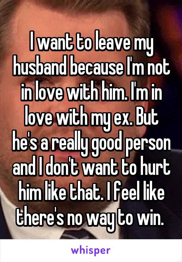 I want to leave my husband because I'm not in love with him. I'm in love with my ex. But he's a really good person and I don't want to hurt him like that. I feel like there's no way to win. 