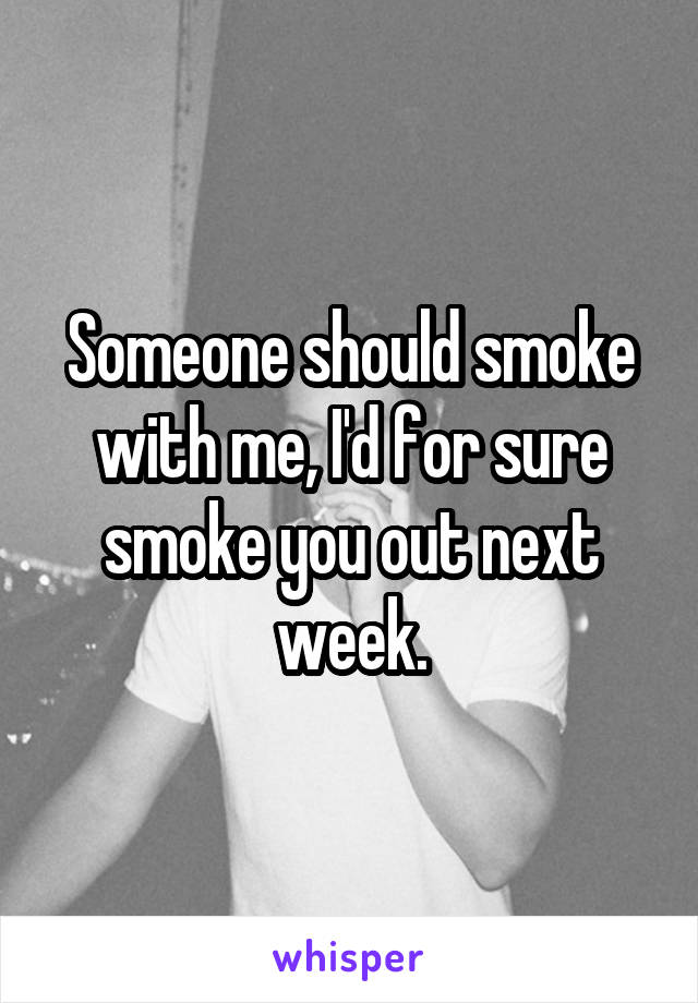 Someone should smoke with me, I'd for sure smoke you out next week.