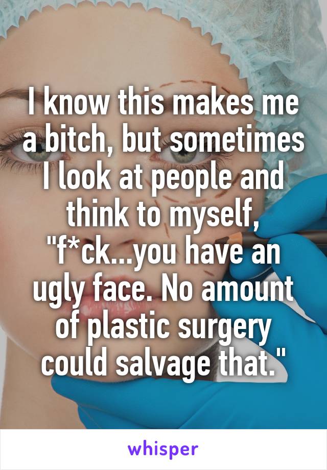 I know this makes me a bitch, but sometimes I look at people and think to myself, "f*ck...you have an ugly face. No amount of plastic surgery could salvage that."
