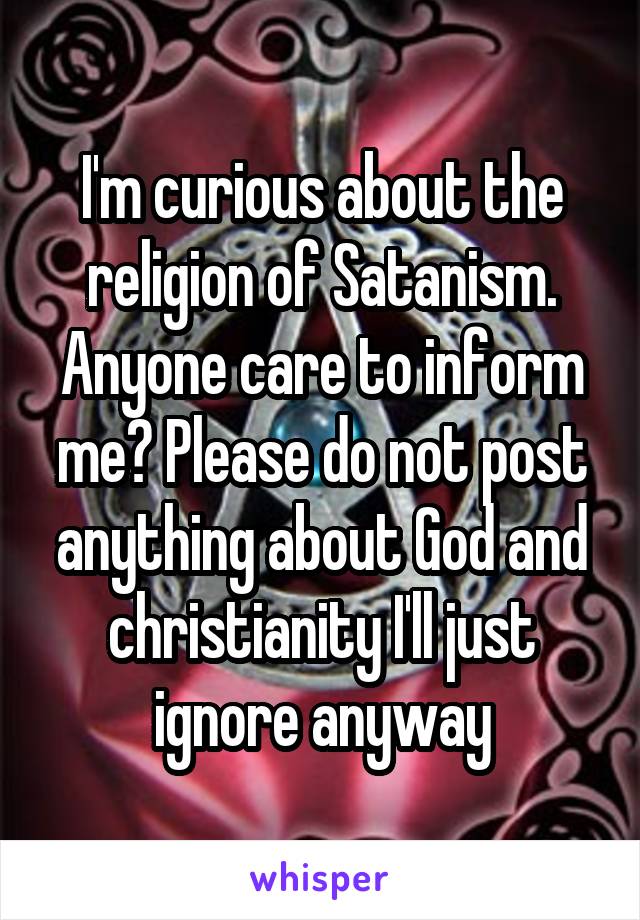 I'm curious about the religion of Satanism. Anyone care to inform me? Please do not post anything about God and christianity I'll just ignore anyway