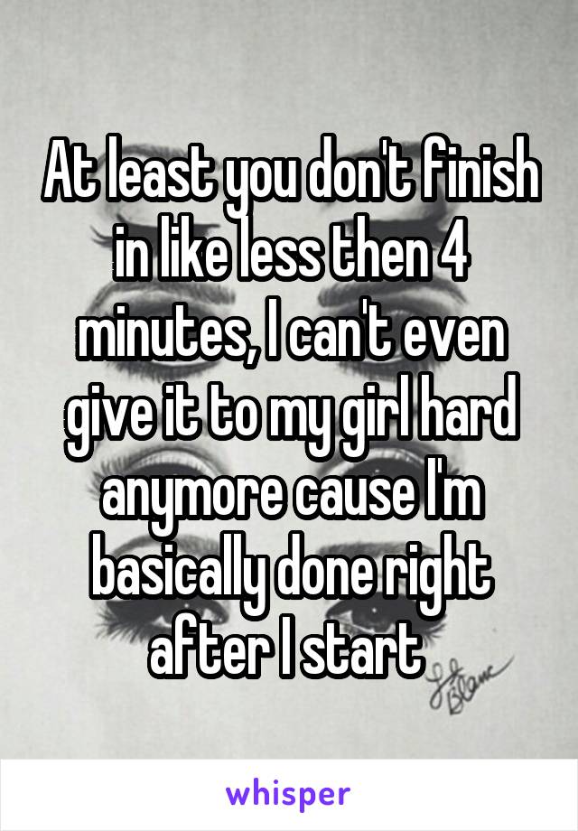At least you don't finish in like less then 4 minutes, I can't even give it to my girl hard anymore cause I'm basically done right after I start 