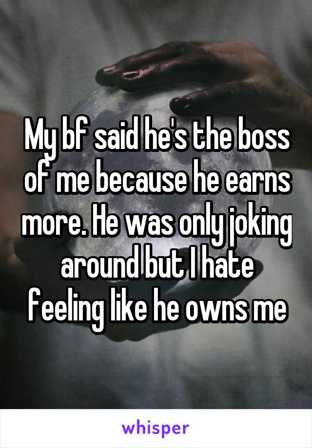 My bf said he's the boss of me because he earns more. He was only joking around but I hate feeling like he owns me