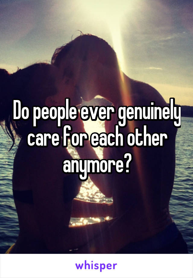 Do people ever genuinely care for each other anymore?