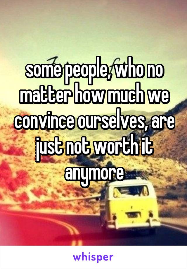some people, who no matter how much we convince ourselves, are just not worth it anymore
