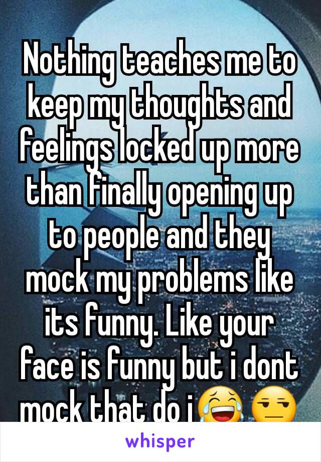 Nothing teaches me to keep my thoughts and feelings locked up more than finally opening up to people and they mock my problems like its funny. Like your face is funny but i dont mock that do i😂😒