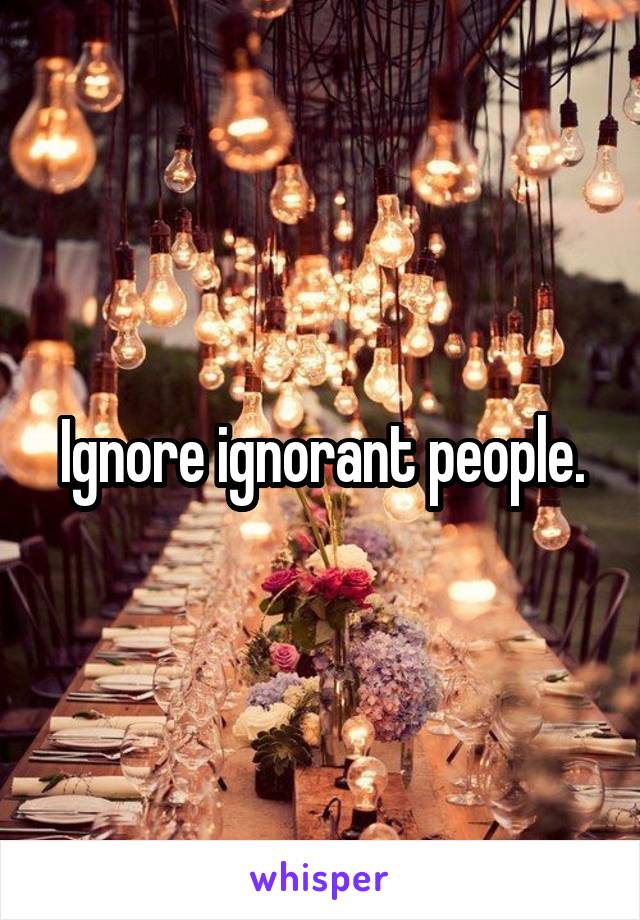 Ignore ignorant people.