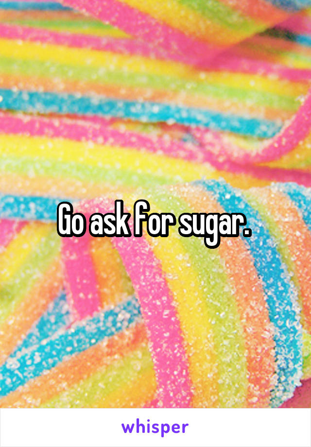 Go ask for sugar. 