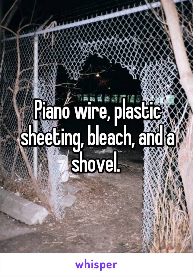 Piano wire, plastic sheeting, bleach, and a shovel. 