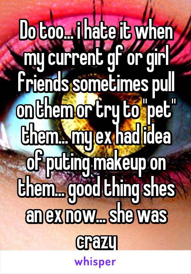 Do too... i hate it when my current gf or girl friends sometimes pull on them or try to "pet" them... my ex had idea of puting makeup on them... good thing shes an ex now... she was crazy
