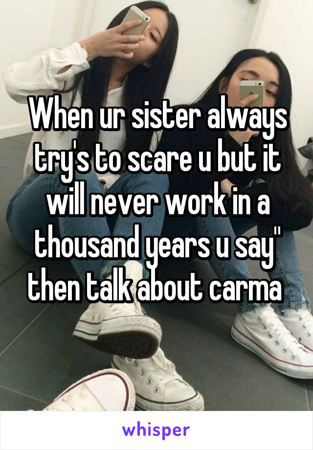 When ur sister always try's to scare u but it will never work in a thousand years u say" then talk about carma 
