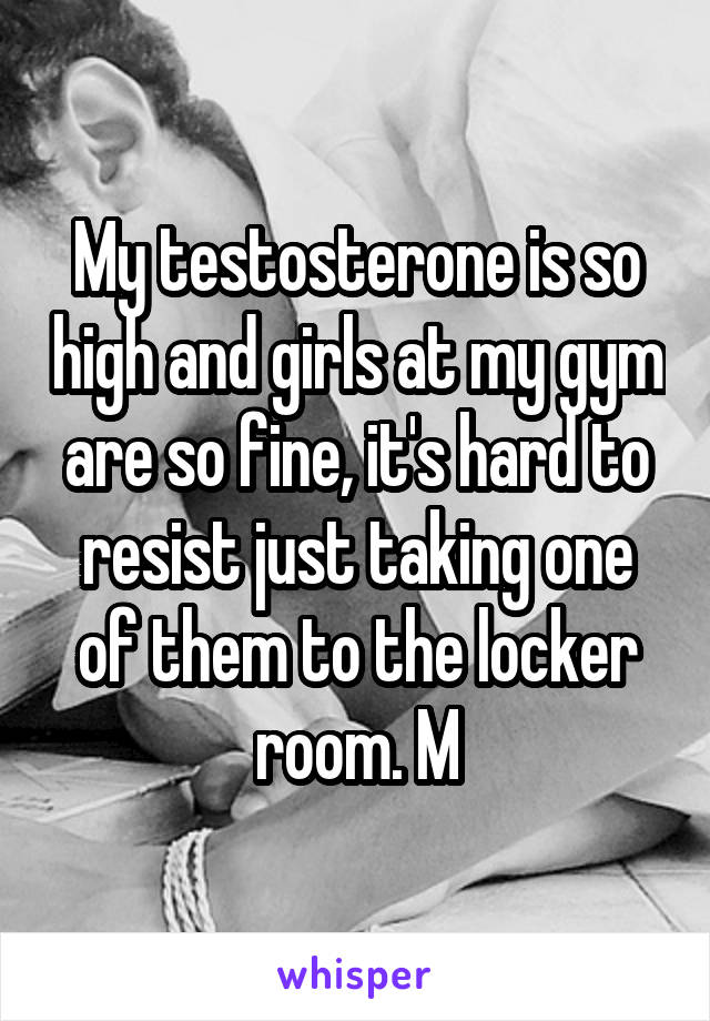 My testosterone is so high and girls at my gym are so fine, it's hard to resist just taking one of them to the locker room. M
