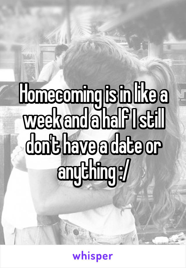Homecoming is in like a week and a half I still don't have a date or anything :/