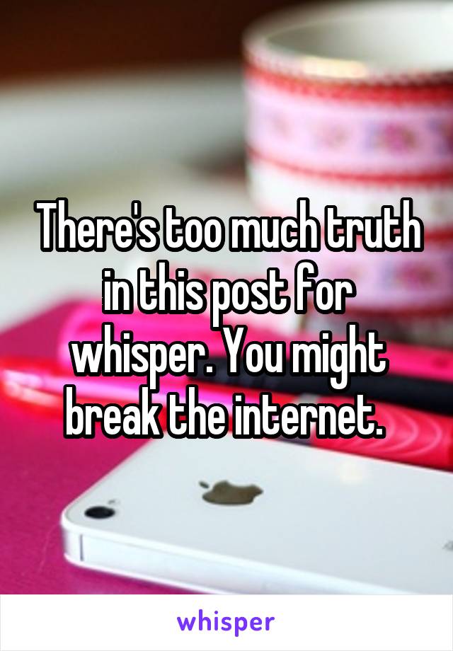 There's too much truth in this post for whisper. You might break the internet. 
