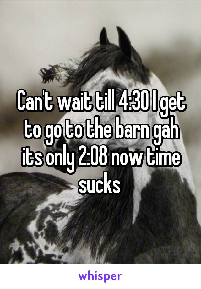 Can't wait till 4:30 I get to go to the barn gah its only 2:08 now time sucks 
