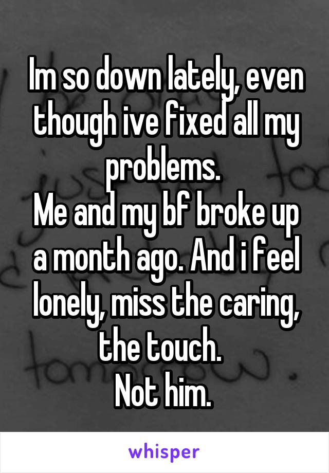 Im so down lately, even though ive fixed all my problems. 
Me and my bf broke up a month ago. And i feel lonely, miss the caring, the touch.  
Not him. 