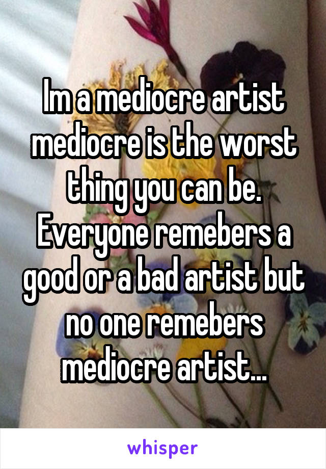 Im a mediocre artist mediocre is the worst thing you can be. Everyone remebers a good or a bad artist but no one remebers mediocre artist...