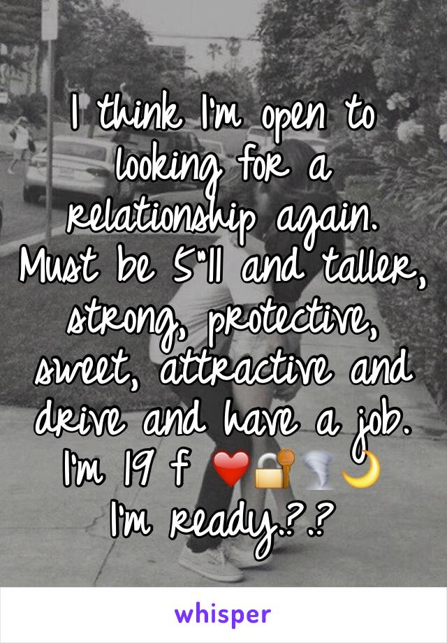 I think I'm open to looking for a relationship again. 
Must be 5"11 and taller, strong, protective, sweet, attractive and drive and have a job. 
I'm 19 f ❤️🔐🌪🌙
I'm ready.?.?