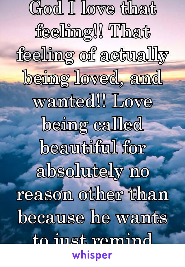 God I love that feeling!! That feeling of actually being loved, and wanted!! Love being called beautiful for absolutely no reason other than because he wants to just remind me❤