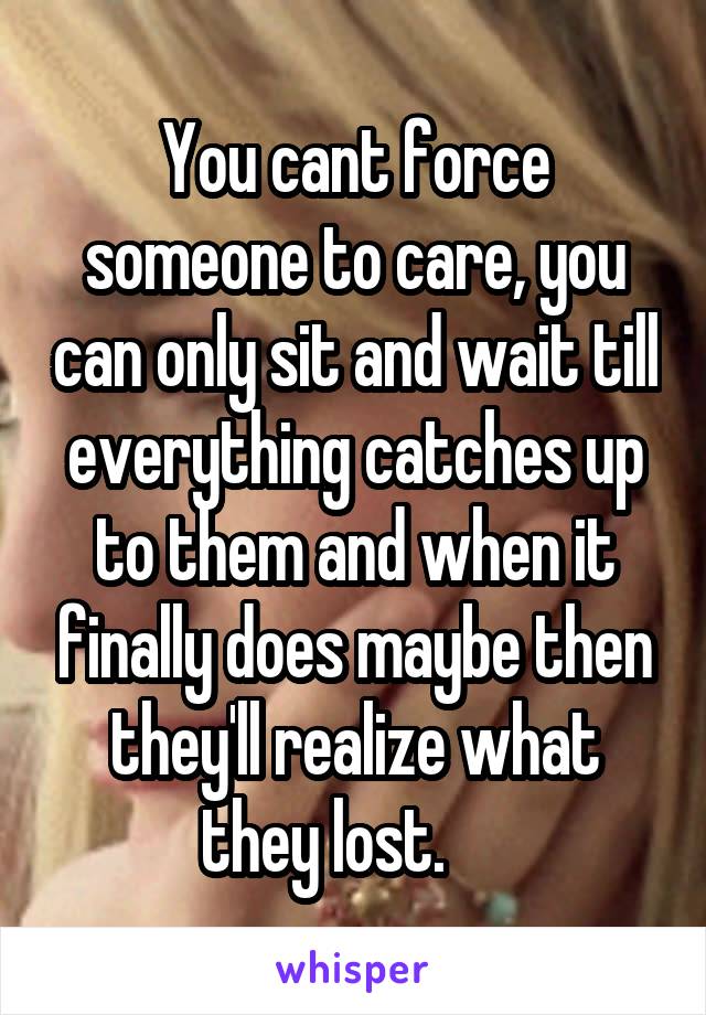 You cant force someone to care, you can only sit and wait till everything catches up to them and when it finally does maybe then they'll realize what they lost.     