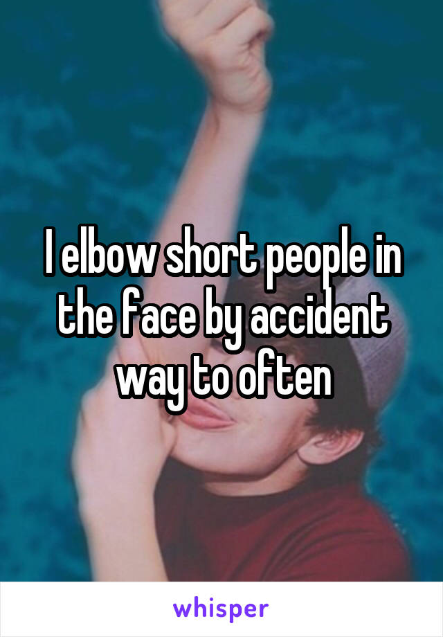 I elbow short people in the face by accident way to often