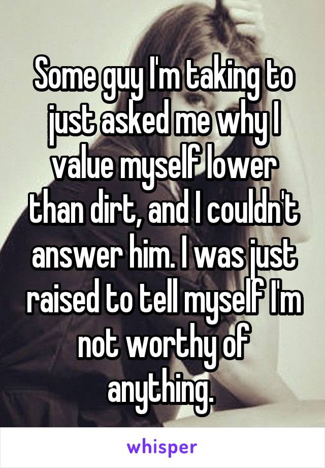 Some guy I'm taking to just asked me why I value myself lower than dirt, and I couldn't answer him. I was just raised to tell myself I'm not worthy of anything. 