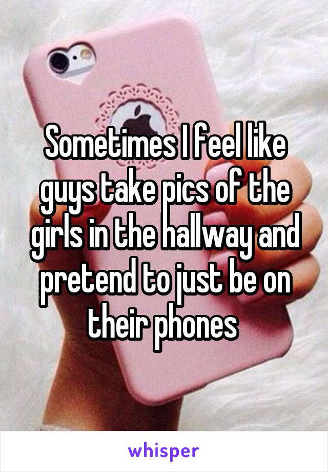 Sometimes I feel like guys take pics of the girls in the hallway and pretend to just be on their phones 