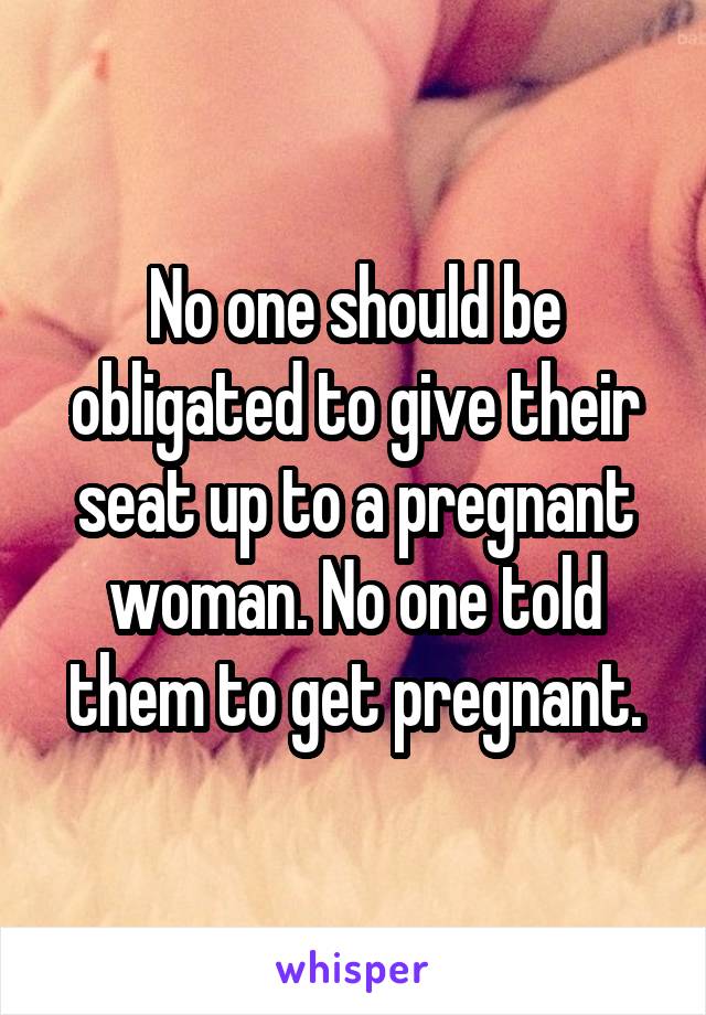 No one should be obligated to give their seat up to a pregnant woman. No one told them to get pregnant.