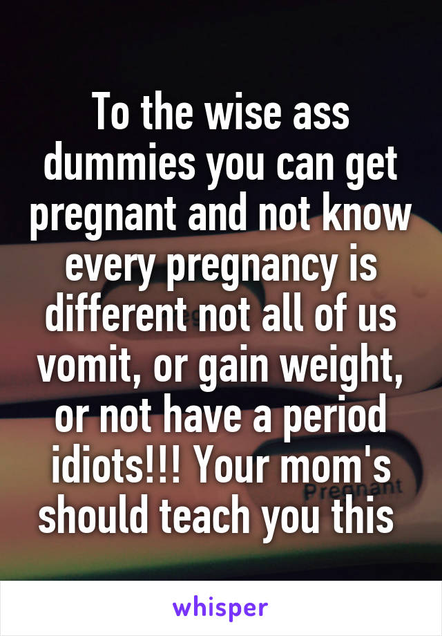 To the wise ass dummies you can get pregnant and not know every pregnancy is different not all of us vomit, or gain weight, or not have a period idiots!!! Your mom's should teach you this 