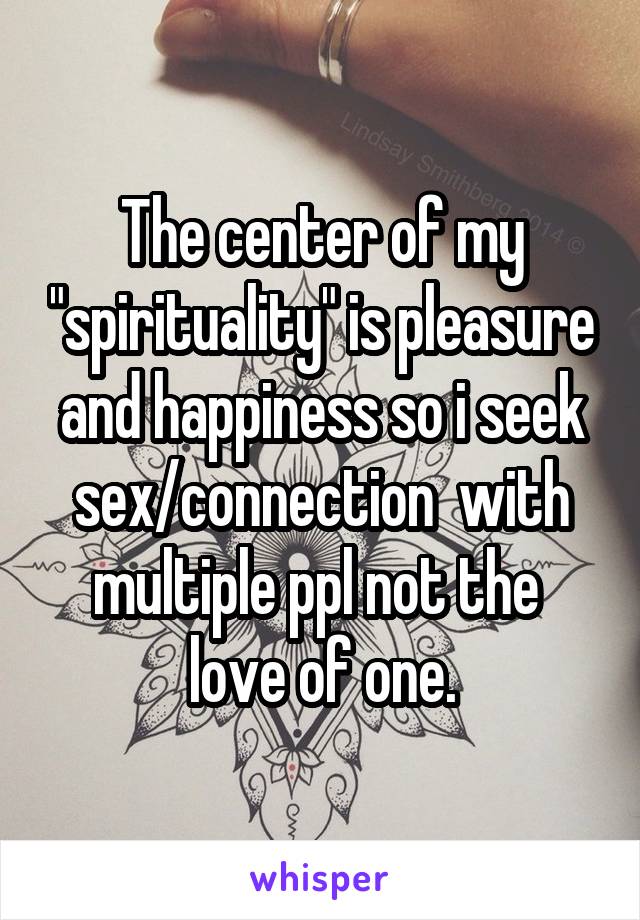 The center of my "spirituality" is pleasure and happiness so i seek sex/connection  with multiple ppl not the  love of one.