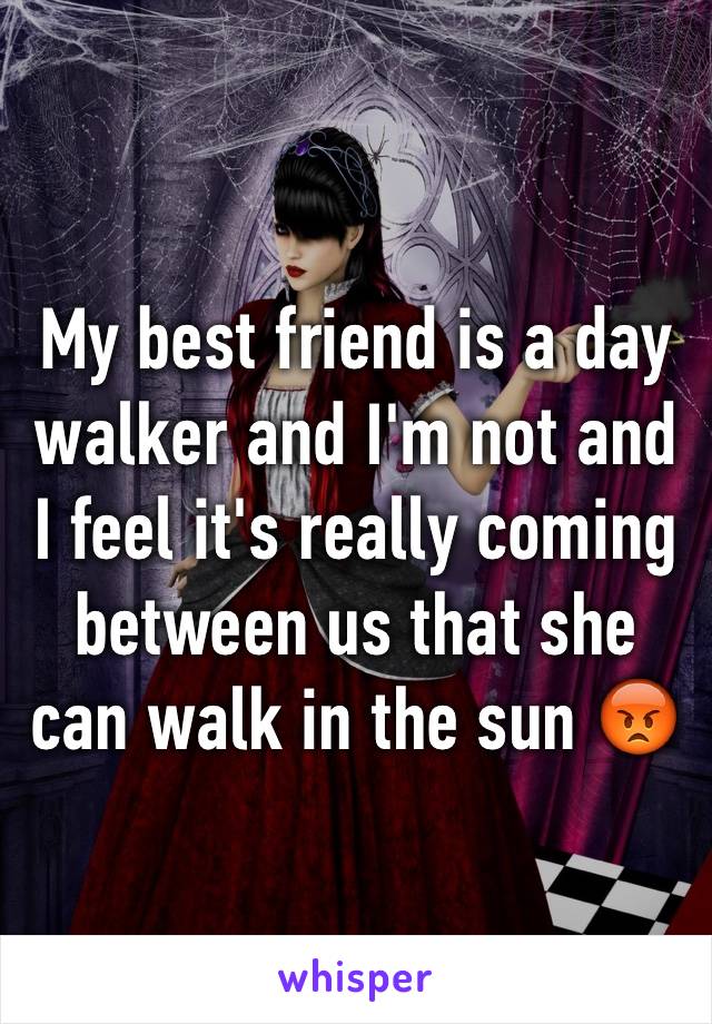 My best friend is a day walker and I'm not and I feel it's really coming between us that she can walk in the sun 😡