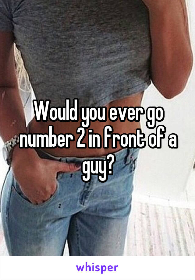 Would you ever go number 2 in front of a guy?