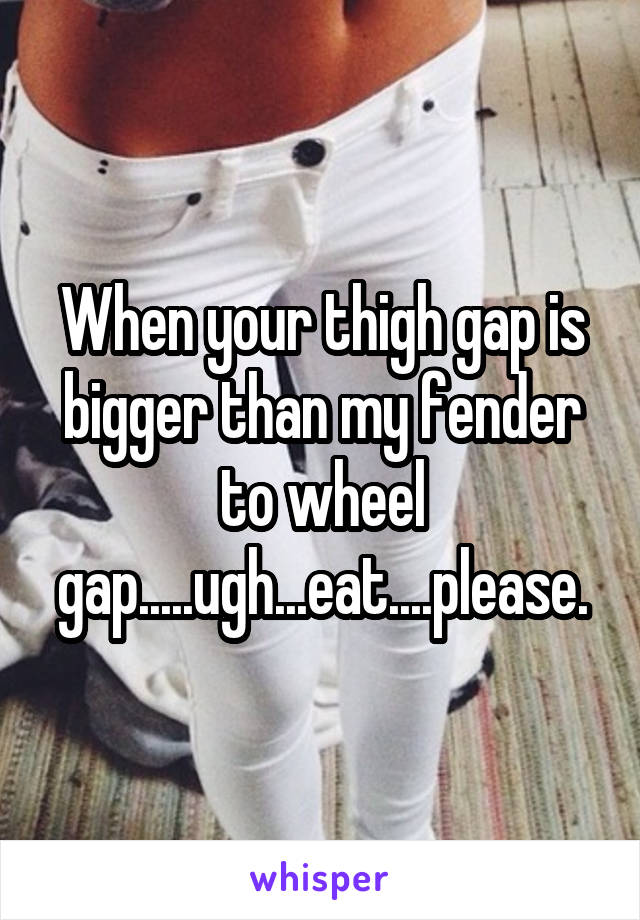 When your thigh gap is bigger than my fender to wheel gap.....ugh...eat....please.